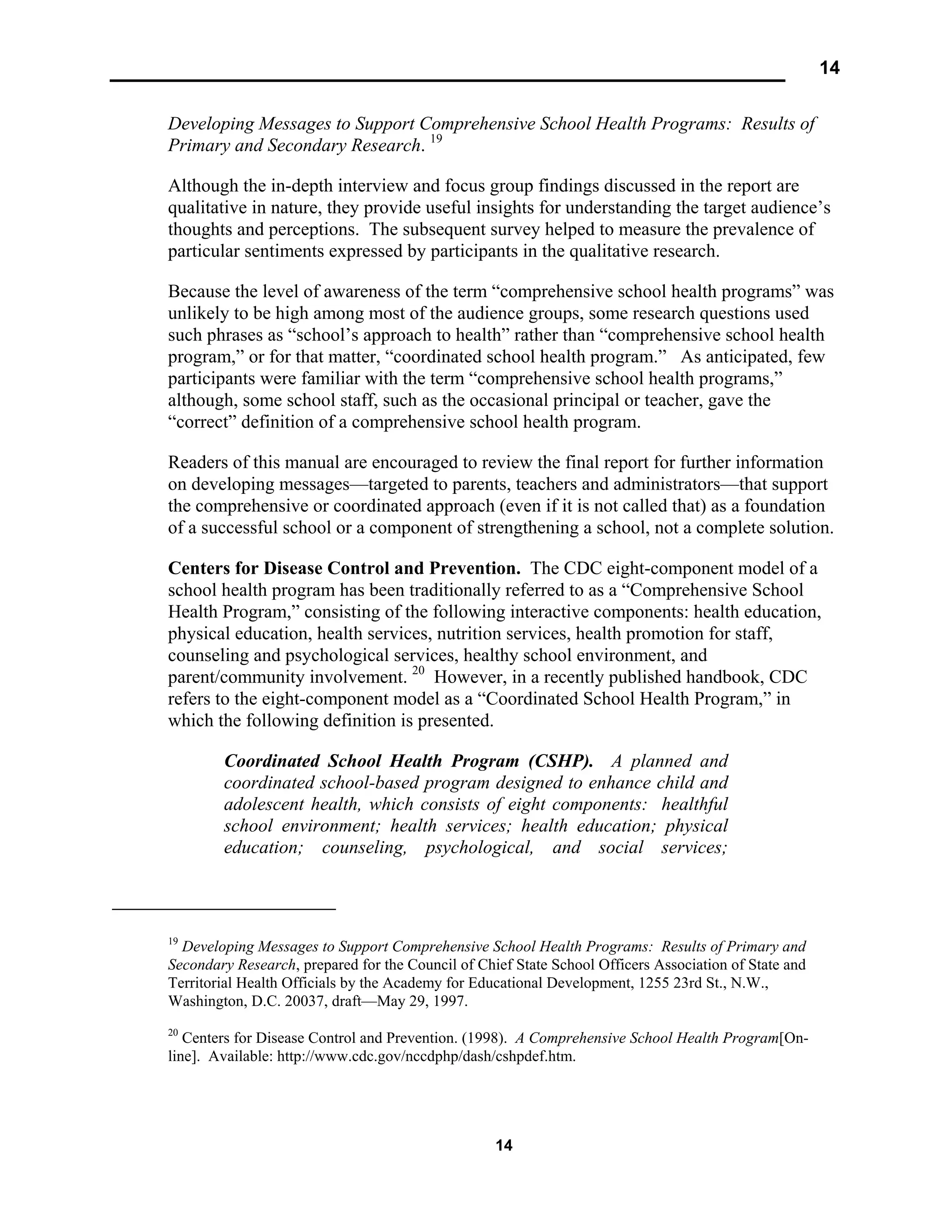 14
14
Developing Messages to Support Comprehensive School Health Programs: Results of
Primary and Secondary Research. 19
Although the in-depth interview and focus group findings discussed in the report are
qualitative in nature, they provide useful insights for understanding the target audience’s
thoughts and perceptions. The subsequent survey helped to measure the prevalence of
particular sentiments expressed by participants in the qualitative research.
Because the level of awareness of the term “comprehensive school health programs” was
unlikely to be high among most of the audience groups, some research questions used
such phrases as “school’s approach to health” rather than “comprehensive school health
program,” or for that matter, “coordinated school health program.” As anticipated, few
participants were familiar with the term “comprehensive school health programs,”
although, some school staff, such as the occasional principal or teacher, gave the
“correct” definition of a comprehensive school health program.
Readers of this manual are encouraged to review the final report for further information
on developing messages—targeted to parents, teachers and administrators—that support
the comprehensive or coordinated approach (even if it is not called that) as a foundation
of a successful school or a component of strengthening a school, not a complete solution.
Centers for Disease Control and Prevention. The CDC eight-component model of a
school health program has been traditionally referred to as a “Comprehensive School
Health Program,” consisting of the following interactive components: health education,
physical education, health services, nutrition services, health promotion for staff,
counseling and psychological services, healthy school environment, and
parent/community involvement. 20
However, in a recently published handbook, CDC
refers to the eight-component model as a “Coordinated School Health Program,” in
which the following definition is presented.
Coordinated School Health Program (CSHP). A planned and
coordinated school-based program designed to enhance child and
adolescent health, which consists of eight components: healthful
school environment; health services; health education; physical
education; counseling, psychological, and social services;
19
Developing Messages to Support Comprehensive School Health Programs: Results of Primary and
Secondary Research, prepared for the Council of Chief State School Officers Association of State and
Territorial Health Officials by the Academy for Educational Development, 1255 23rd St., N.W.,
Washington, D.C. 20037, draft—May 29, 1997.
20
Centers for Disease Control and Prevention. (1998). A Comprehensive School Health Program[On-
line]. Available: http://www.cdc.gov/nccdphp/dash/cshpdef.htm.
 