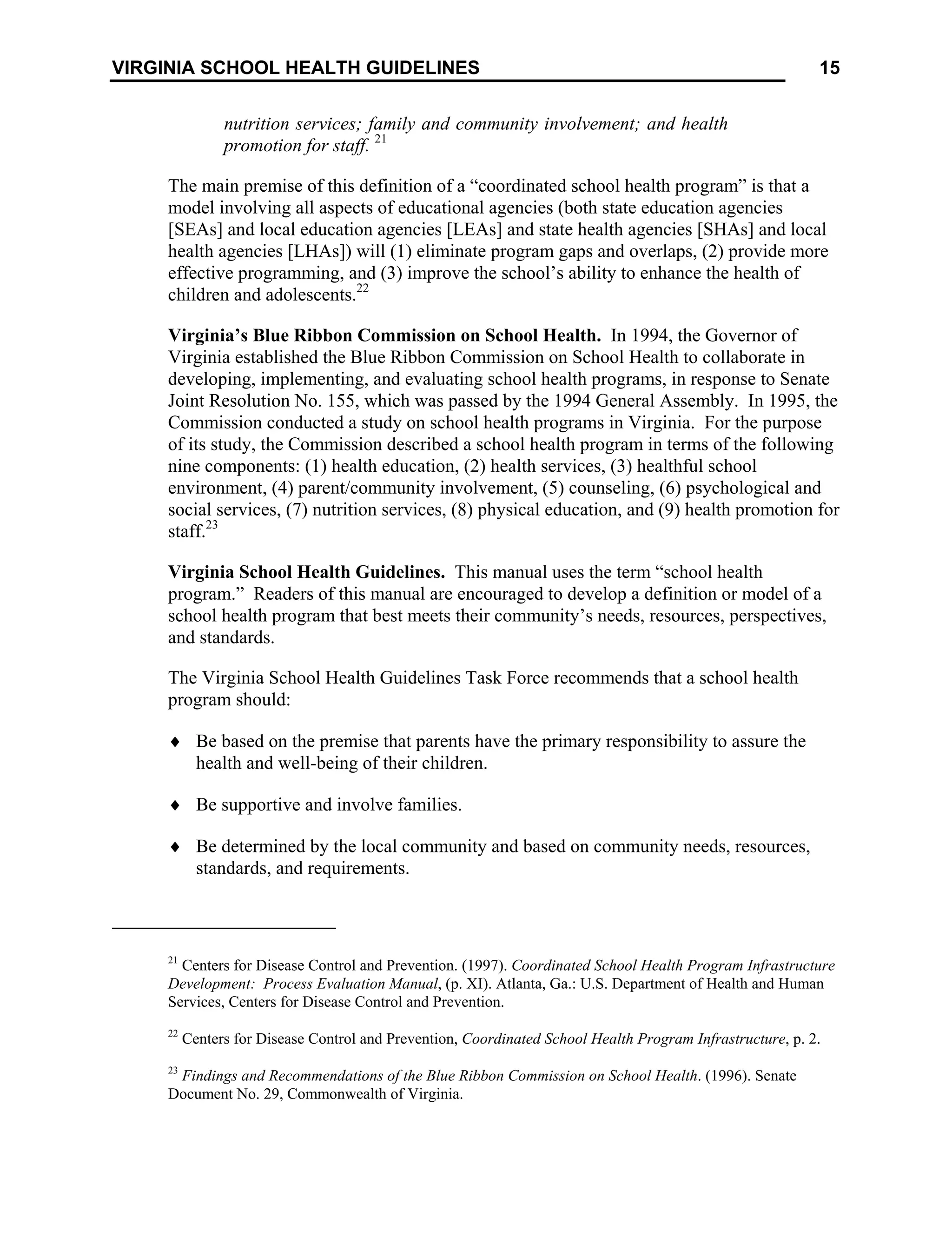 15
VIRGINIA SCHOOL HEALTH GUIDELINES
nutrition services; family and community involvement; and health
promotion for staff. 21
The main premise of this definition of a “coordinated school health program” is that a
model involving all aspects of educational agencies (both state education agencies
[SEAs] and local education agencies [LEAs] and state health agencies [SHAs] and local
health agencies [LHAs]) will (1) eliminate program gaps and overlaps, (2) provide more
effective programming, and (3) improve the school’s ability to enhance the health of
children and adolescents.22
Virginia’s Blue Ribbon Commission on School Health. In 1994, the Governor of
Virginia established the Blue Ribbon Commission on School Health to collaborate in
developing, implementing, and evaluating school health programs, in response to Senate
Joint Resolution No. 155, which was passed by the 1994 General Assembly. In 1995, the
Commission conducted a study on school health programs in Virginia. For the purpose
of its study, the Commission described a school health program in terms of the following
nine components: (1) health education, (2) health services, (3) healthful school
environment, (4) parent/community involvement, (5) counseling, (6) psychological and
social services, (7) nutrition services, (8) physical education, and (9) health promotion for
staff.23
Virginia School Health Guidelines. This manual uses the term “school health
program.” Readers of this manual are encouraged to develop a definition or model of a
school health program that best meets their community’s needs, resources, perspectives,
and standards.
The Virginia School Health Guidelines Task Force recommends that a school health
program should:
♦ Be based on the premise that parents have the primary responsibility to assure the
health and well-being of their children.
♦ Be supportive and involve families.
♦ Be determined by the local community and based on community needs, resources,
standards, and requirements.
21
Centers for Disease Control and Prevention. (1997). Coordinated School Health Program Infrastructure
Development: Process Evaluation Manual, (p. XI). Atlanta, Ga.: U.S. Department of Health and Human
Services, Centers for Disease Control and Prevention.
22
Centers for Disease Control and Prevention, Coordinated School Health Program Infrastructure, p. 2.
23
Findings and Recommendations of the Blue Ribbon Commission on School Health. (1996). Senate
Document No. 29, Commonwealth of Virginia.
 