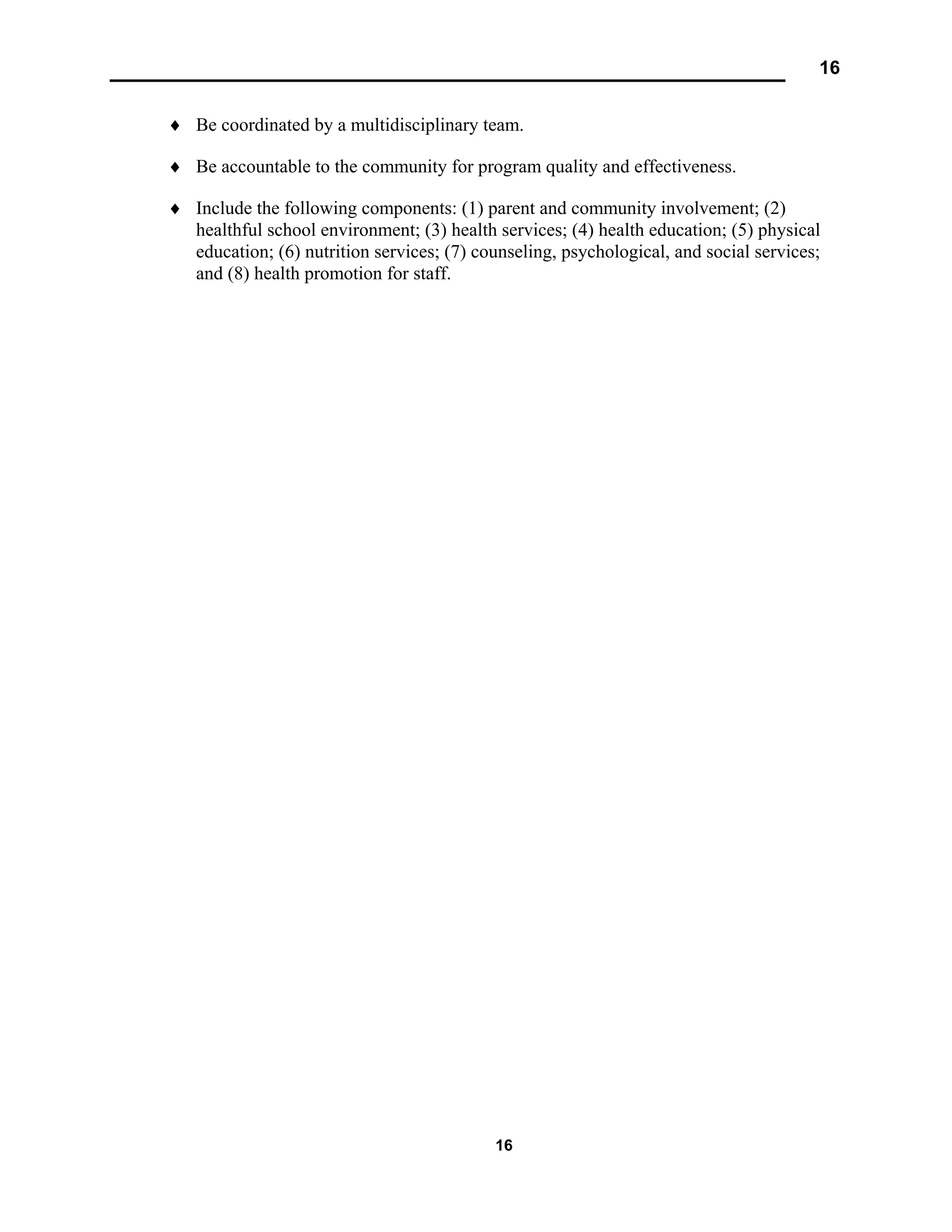16
16
♦ Be coordinated by a multidisciplinary team.
♦ Be accountable to the community for program quality and effectiveness.
♦ Include the following components: (1) parent and community involvement; (2)
healthful school environment; (3) health services; (4) health education; (5) physical
education; (6) nutrition services; (7) counseling, psychological, and social services;
and (8) health promotion for staff.
 