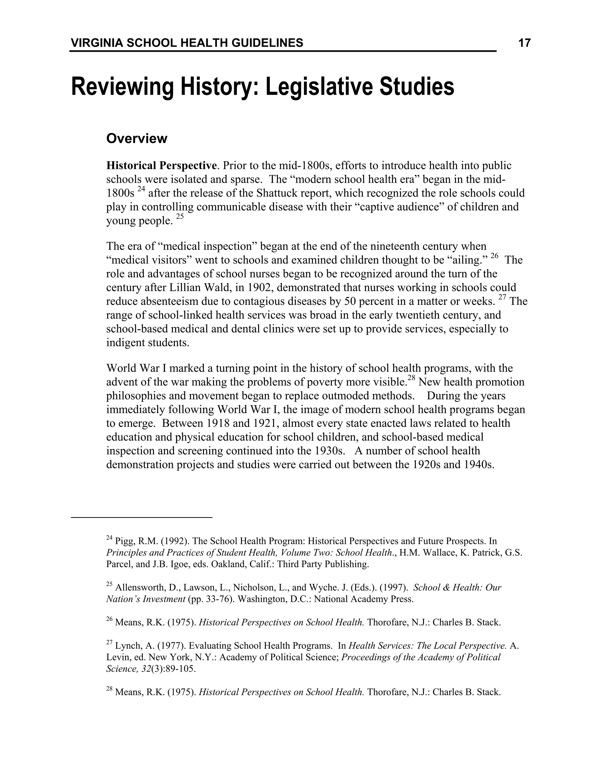 17
VIRGINIA SCHOOL HEALTH GUIDELINES
Reviewing History: Legislative Studies
Overview
Historical Perspective. Prior to the mid-1800s, efforts to introduce health into public
schools were isolated and sparse. The “modern school health era” began in the mid-
1800s 24
after the release of the Shattuck report, which recognized the role schools could
play in controlling communicable disease with their “captive audience” of children and
young people. 25
The era of “medical inspection” began at the end of the nineteenth century when
“medical visitors” went to schools and examined children thought to be “ailing.” 26
The
role and advantages of school nurses began to be recognized around the turn of the
century after Lillian Wald, in 1902, demonstrated that nurses working in schools could
reduce absenteeism due to contagious diseases by 50 percent in a matter or weeks. 27
The
range of school-linked health services was broad in the early twentieth century, and
school-based medical and dental clinics were set up to provide services, especially to
indigent students.
World War I marked a turning point in the history of school health programs, with the
advent of the war making the problems of poverty more visible.28
New health promotion
philosophies and movement began to replace outmoded methods. During the years
immediately following World War I, the image of modern school health programs began
to emerge. Between 1918 and 1921, almost every state enacted laws related to health
education and physical education for school children, and school-based medical
inspection and screening continued into the 1930s. A number of school health
demonstration projects and studies were carried out between the 1920s and 1940s.
24
Pigg, R.M. (1992). The School Health Program: Historical Perspectives and Future Prospects. In
Principles and Practices of Student Health, Volume Two: School Health., H.M. Wallace, K. Patrick, G.S.
Parcel, and J.B. Igoe, eds. Oakland, Calif.: Third Party Publishing.
25
Allensworth, D., Lawson, L., Nicholson, L., and Wyche. J. (Eds.). (1997). School & Health: Our
Nation’s Investment (pp. 33-76). Washington, D.C.: National Academy Press.
26
Means, R.K. (1975). Historical Perspectives on School Health. Thorofare, N.J.: Charles B. Stack.
27
Lynch, A. (1977). Evaluating School Health Programs. In Health Services: The Local Perspective. A.
Levin, ed. New York, N.Y.: Academy of Political Science; Proceedings of the Academy of Political
Science, 32(3):89-105.
28
Means, R.K. (1975). Historical Perspectives on School Health. Thorofare, N.J.: Charles B. Stack.
 