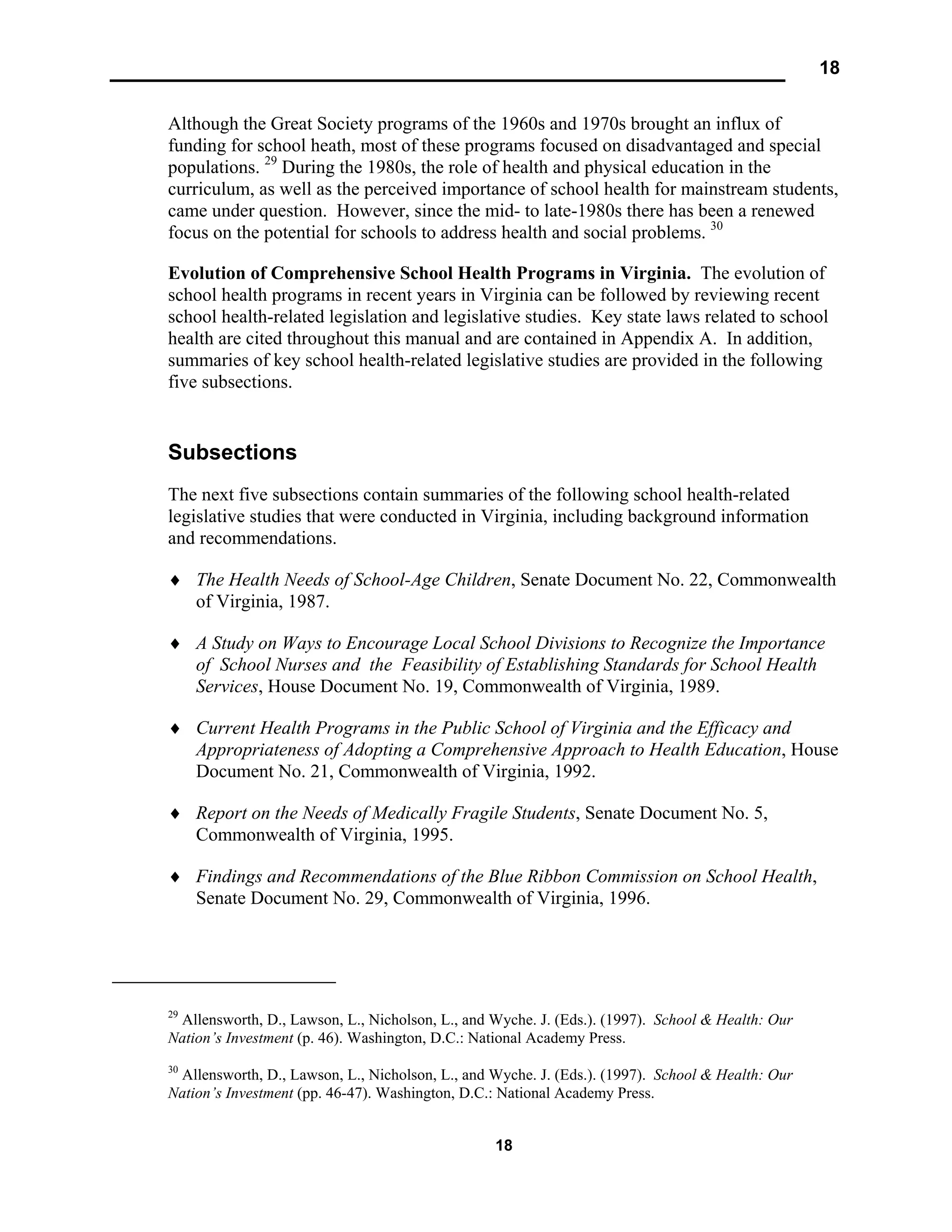 18
18
Although the Great Society programs of the 1960s and 1970s brought an influx of
funding for school heath, most of these programs focused on disadvantaged and special
populations. 29
During the 1980s, the role of health and physical education in the
curriculum, as well as the perceived importance of school health for mainstream students,
came under question. However, since the mid- to late-1980s there has been a renewed
focus on the potential for schools to address health and social problems. 30
Evolution of Comprehensive School Health Programs in Virginia. The evolution of
school health programs in recent years in Virginia can be followed by reviewing recent
school health-related legislation and legislative studies. Key state laws related to school
health are cited throughout this manual and are contained in Appendix A. In addition,
summaries of key school health-related legislative studies are provided in the following
five subsections.
Subsections
The next five subsections contain summaries of the following school health-related
legislative studies that were conducted in Virginia, including background information
and recommendations.
♦ The Health Needs of School-Age Children, Senate Document No. 22, Commonwealth
of Virginia, 1987.
♦ A Study on Ways to Encourage Local School Divisions to Recognize the Importance
of School Nurses and the Feasibility of Establishing Standards for School Health
Services, House Document No. 19, Commonwealth of Virginia, 1989.
♦ Current Health Programs in the Public School of Virginia and the Efficacy and
Appropriateness of Adopting a Comprehensive Approach to Health Education, House
Document No. 21, Commonwealth of Virginia, 1992.
♦ Report on the Needs of Medically Fragile Students, Senate Document No. 5,
Commonwealth of Virginia, 1995.
♦ Findings and Recommendations of the Blue Ribbon Commission on School Health,
Senate Document No. 29, Commonwealth of Virginia, 1996.
29
Allensworth, D., Lawson, L., Nicholson, L., and Wyche. J. (Eds.). (1997). School & Health: Our
Nation’s Investment (p. 46). Washington, D.C.: National Academy Press.
30
Allensworth, D., Lawson, L., Nicholson, L., and Wyche. J. (Eds.). (1997). School & Health: Our
Nation’s Investment (pp. 46-47). Washington, D.C.: National Academy Press.
 