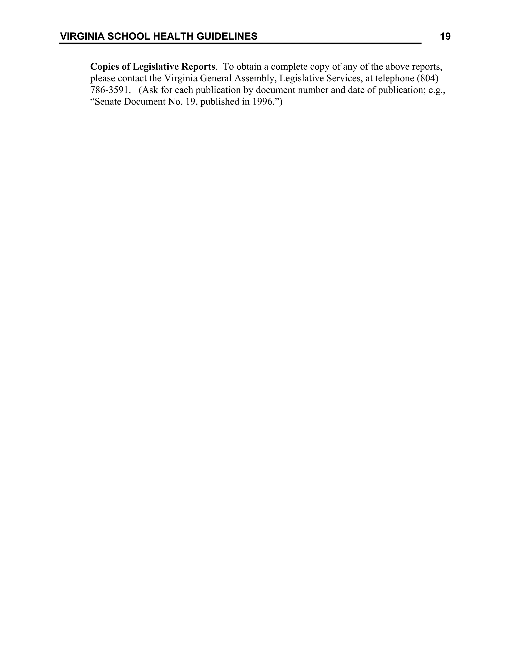 19
VIRGINIA SCHOOL HEALTH GUIDELINES
Copies of Legislative Reports. To obtain a complete copy of any of the above reports,
please contact the Virginia General Assembly, Legislative Services, at telephone (804)
786-3591. (Ask for each publication by document number and date of publication; e.g.,
“Senate Document No. 19, published in 1996.”)
 