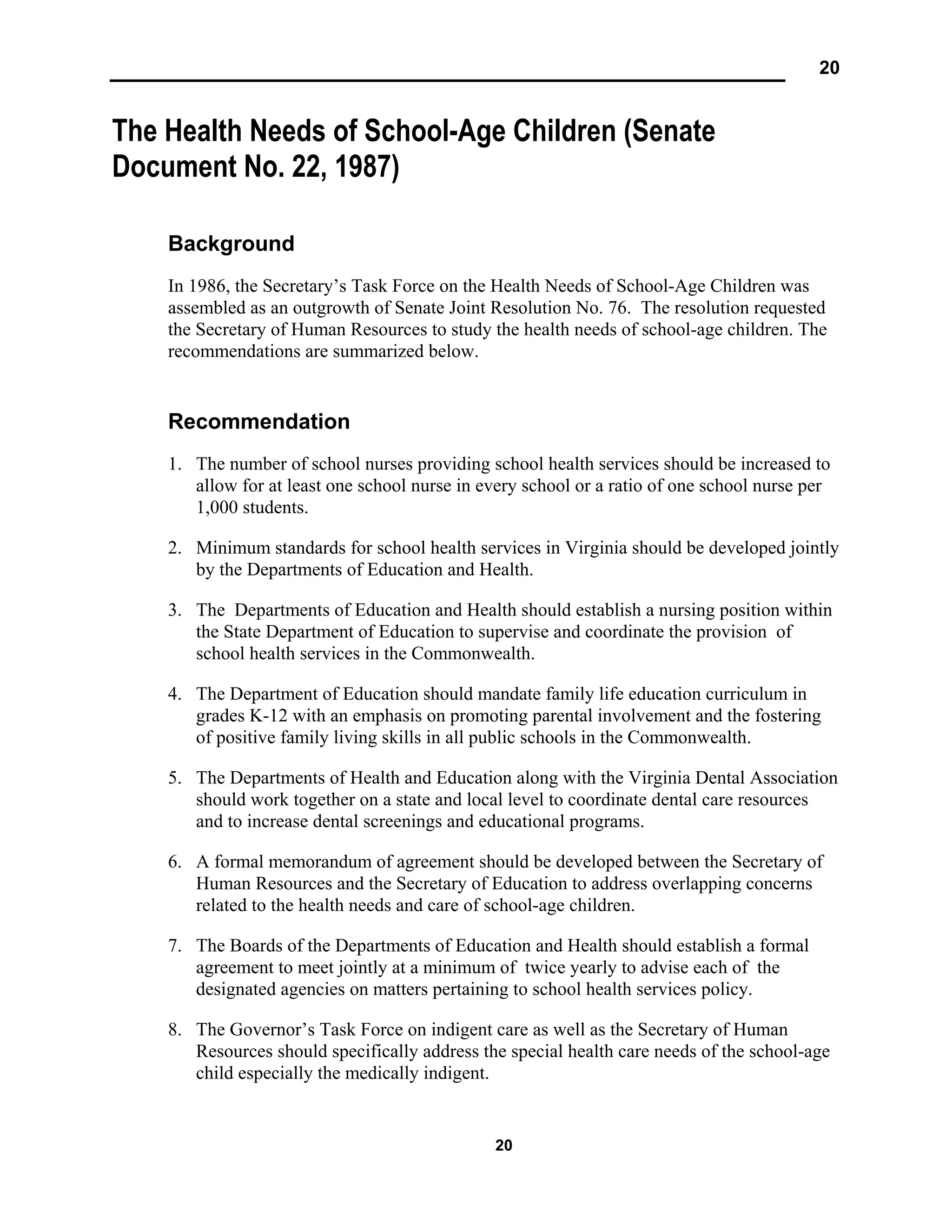 20
20
The Health Needs of School-Age Children (Senate
Document No. 22, 1987)
Background
In 1986, the Secretary’s Task Force on the Health Needs of School-Age Children was
assembled as an outgrowth of Senate Joint Resolution No. 76. The resolution requested
the Secretary of Human Resources to study the health needs of school-age children. The
recommendations are summarized below.
Recommendation
1. The number of school nurses providing school health services should be increased to
allow for at least one school nurse in every school or a ratio of one school nurse per
1,000 students.
2. Minimum standards for school health services in Virginia should be developed jointly
by the Departments of Education and Health.
3. The Departments of Education and Health should establish a nursing position within
the State Department of Education to supervise and coordinate the provision of
school health services in the Commonwealth.
4. The Department of Education should mandate family life education curriculum in
grades K-12 with an emphasis on promoting parental involvement and the fostering
of positive family living skills in all public schools in the Commonwealth.
5. The Departments of Health and Education along with the Virginia Dental Association
should work together on a state and local level to coordinate dental care resources
and to increase dental screenings and educational programs.
6. A formal memorandum of agreement should be developed between the Secretary of
Human Resources and the Secretary of Education to address overlapping concerns
related to the health needs and care of school-age children.
7. The Boards of the Departments of Education and Health should establish a formal
agreement to meet jointly at a minimum of twice yearly to advise each of the
designated agencies on matters pertaining to school health services policy.
8. The Governor’s Task Force on indigent care as well as the Secretary of Human
Resources should specifically address the special health care needs of the school-age
child especially the medically indigent.
 