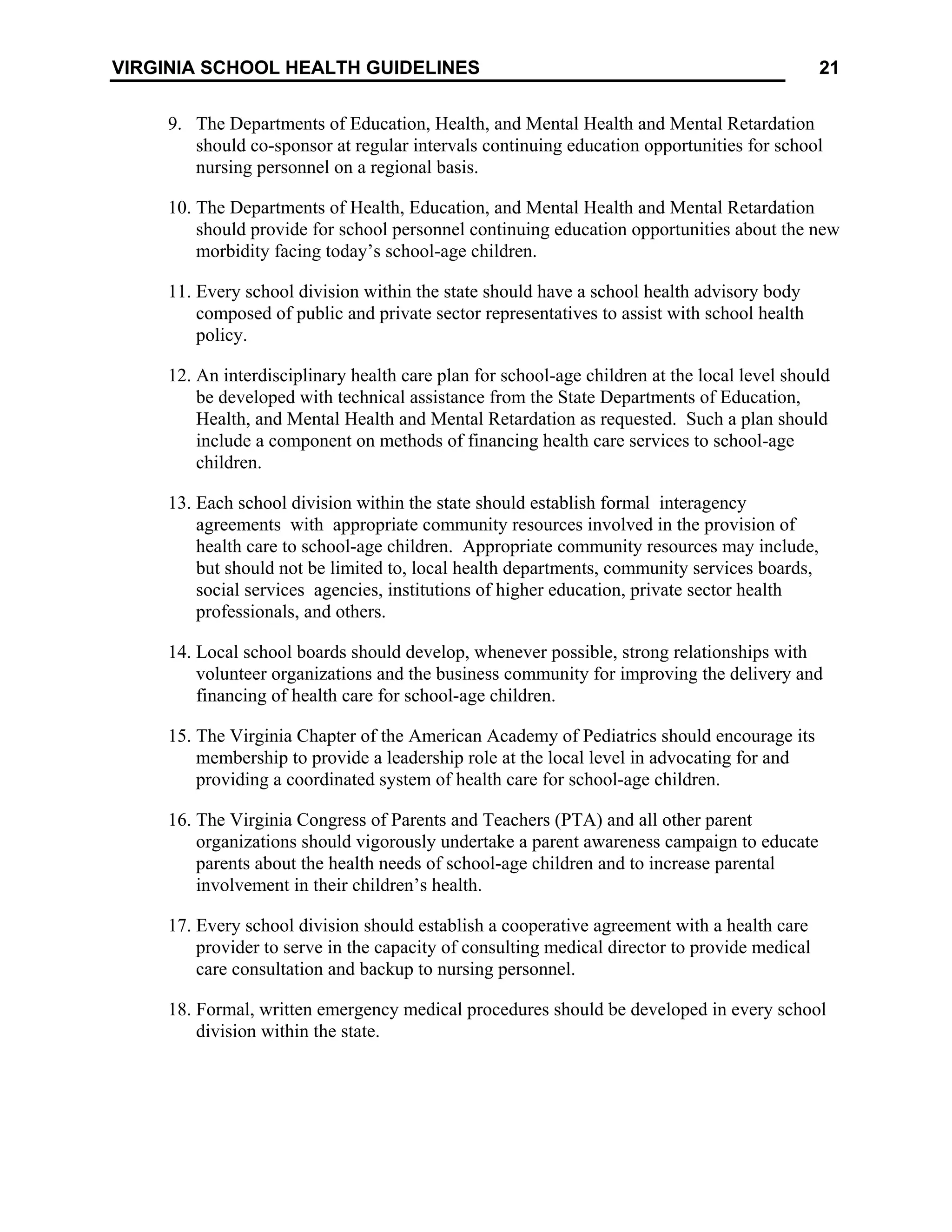 21
VIRGINIA SCHOOL HEALTH GUIDELINES
9. The Departments of Education, Health, and Mental Health and Mental Retardation
should co-sponsor at regular intervals continuing education opportunities for school
nursing personnel on a regional basis.
10. The Departments of Health, Education, and Mental Health and Mental Retardation
should provide for school personnel continuing education opportunities about the new
morbidity facing today’s school-age children.
11. Every school division within the state should have a school health advisory body
composed of public and private sector representatives to assist with school health
policy.
12. An interdisciplinary health care plan for school-age children at the local level should
be developed with technical assistance from the State Departments of Education,
Health, and Mental Health and Mental Retardation as requested. Such a plan should
include a component on methods of financing health care services to school-age
children.
13. Each school division within the state should establish formal interagency
agreements with appropriate community resources involved in the provision of
health care to school-age children. Appropriate community resources may include,
but should not be limited to, local health departments, community services boards,
social services agencies, institutions of higher education, private sector health
professionals, and others.
14. Local school boards should develop, whenever possible, strong relationships with
volunteer organizations and the business community for improving the delivery and
financing of health care for school-age children.
15. The Virginia Chapter of the American Academy of Pediatrics should encourage its
membership to provide a leadership role at the local level in advocating for and
providing a coordinated system of health care for school-age children.
16. The Virginia Congress of Parents and Teachers (PTA) and all other parent
organizations should vigorously undertake a parent awareness campaign to educate
parents about the health needs of school-age children and to increase parental
involvement in their children’s health.
17. Every school division should establish a cooperative agreement with a health care
provider to serve in the capacity of consulting medical director to provide medical
care consultation and backup to nursing personnel.
18. Formal, written emergency medical procedures should be developed in every school
division within the state.
 