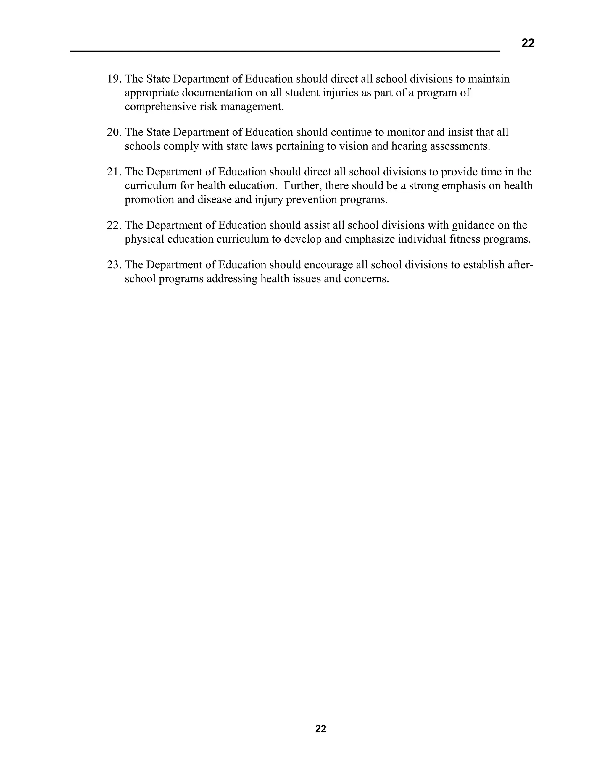22
22
19. The State Department of Education should direct all school divisions to maintain
appropriate documentation on all student injuries as part of a program of
comprehensive risk management.
20. The State Department of Education should continue to monitor and insist that all
schools comply with state laws pertaining to vision and hearing assessments.
21. The Department of Education should direct all school divisions to provide time in the
curriculum for health education. Further, there should be a strong emphasis on health
promotion and disease and injury prevention programs.
22. The Department of Education should assist all school divisions with guidance on the
physical education curriculum to develop and emphasize individual fitness programs.
23. The Department of Education should encourage all school divisions to establish after-
school programs addressing health issues and concerns.
 