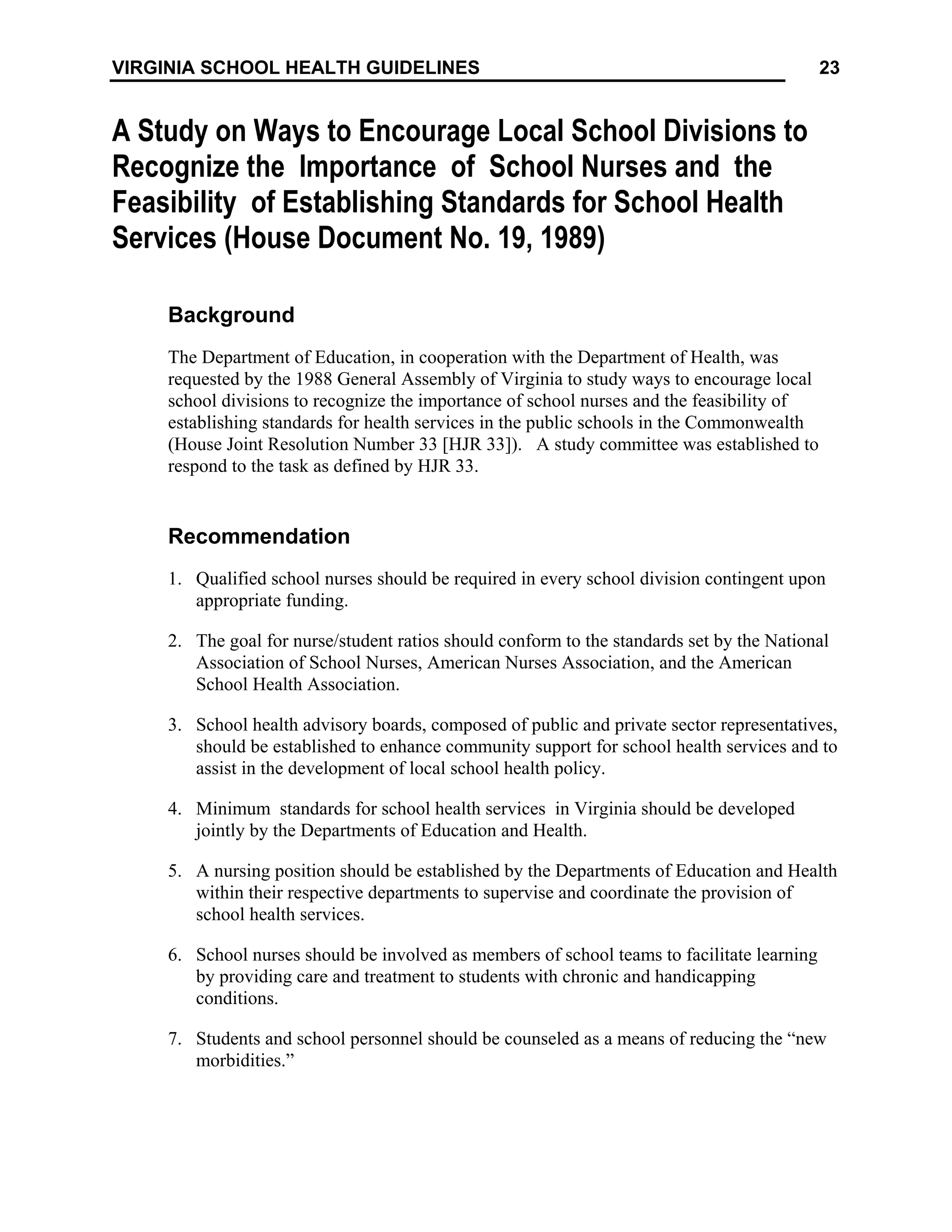 23
VIRGINIA SCHOOL HEALTH GUIDELINES
A Study on Ways to Encourage Local School Divisions to
Recognize the Importance of School Nurses and the
Feasibility of Establishing Standards for School Health
Services (House Document No. 19, 1989)
Background
The Department of Education, in cooperation with the Department of Health, was
requested by the 1988 General Assembly of Virginia to study ways to encourage local
school divisions to recognize the importance of school nurses and the feasibility of
establishing standards for health services in the public schools in the Commonwealth
(House Joint Resolution Number 33 [HJR 33]). A study committee was established to
respond to the task as defined by HJR 33.
Recommendation
1. Qualified school nurses should be required in every school division contingent upon
appropriate funding.
2. The goal for nurse/student ratios should conform to the standards set by the National
Association of School Nurses, American Nurses Association, and the American
School Health Association.
3. School health advisory boards, composed of public and private sector representatives,
should be established to enhance community support for school health services and to
assist in the development of local school health policy.
4. Minimum standards for school health services in Virginia should be developed
jointly by the Departments of Education and Health.
5. A nursing position should be established by the Departments of Education and Health
within their respective departments to supervise and coordinate the provision of
school health services.
6. School nurses should be involved as members of school teams to facilitate learning
by providing care and treatment to students with chronic and handicapping
conditions.
7. Students and school personnel should be counseled as a means of reducing the “new
morbidities.”
 