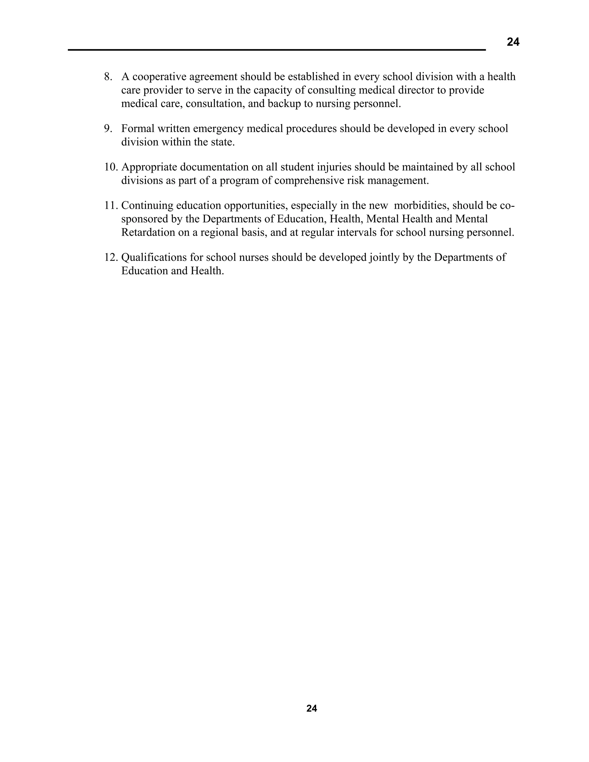 24
24
8. A cooperative agreement should be established in every school division with a health
care provider to serve in the capacity of consulting medical director to provide
medical care, consultation, and backup to nursing personnel.
9. Formal written emergency medical procedures should be developed in every school
division within the state.
10. Appropriate documentation on all student injuries should be maintained by all school
divisions as part of a program of comprehensive risk management.
11. Continuing education opportunities, especially in the new morbidities, should be co-
sponsored by the Departments of Education, Health, Mental Health and Mental
Retardation on a regional basis, and at regular intervals for school nursing personnel.
12. Qualifications for school nurses should be developed jointly by the Departments of
Education and Health.
 