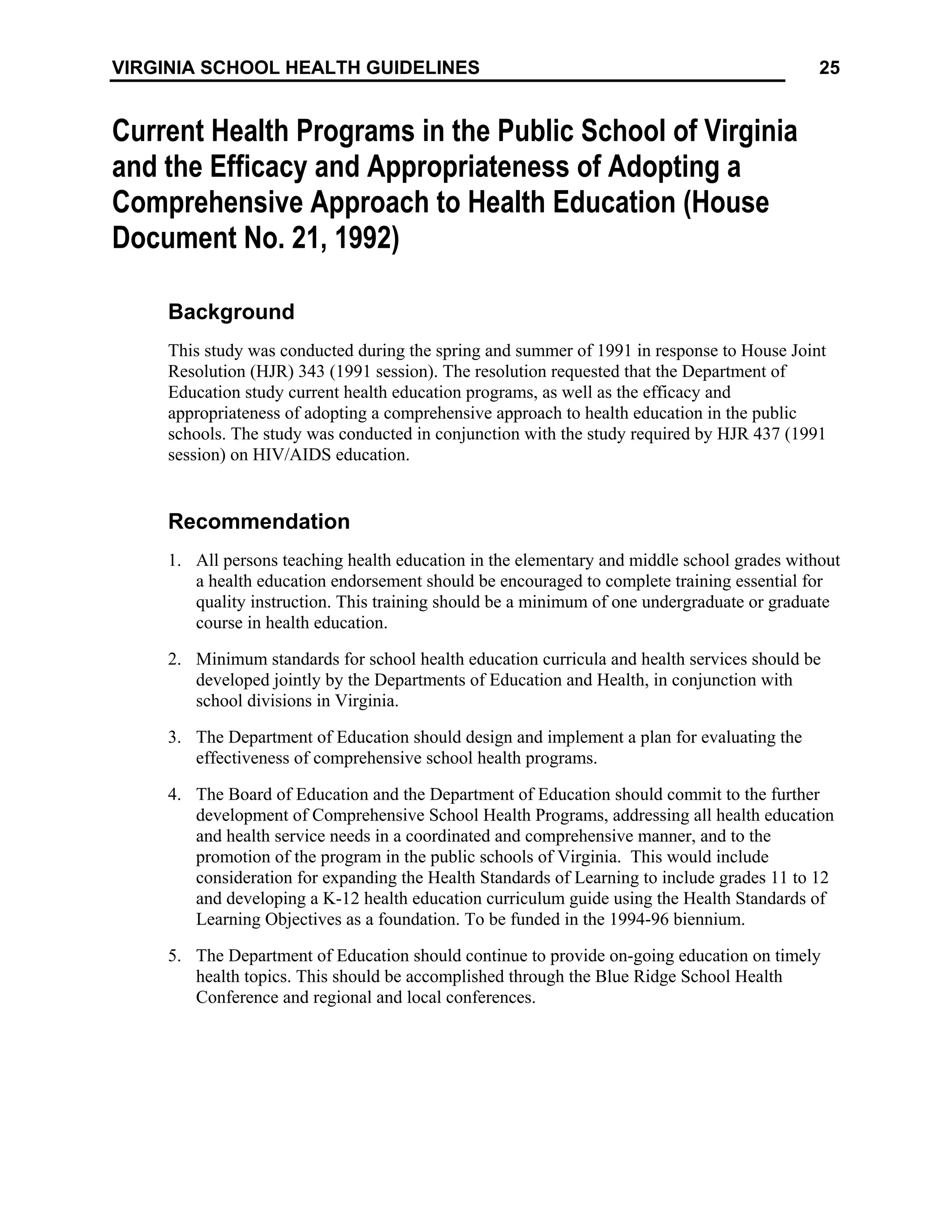 25
VIRGINIA SCHOOL HEALTH GUIDELINES
Current Health Programs in the Public School of Virginia
and the Efficacy and Appropriateness of Adopting a
Comprehensive Approach to Health Education (House
Document No. 21, 1992)
Background
This study was conducted during the spring and summer of 1991 in response to House Joint
Resolution (HJR) 343 (1991 session). The resolution requested that the Department of
Education study current health education programs, as well as the efficacy and
appropriateness of adopting a comprehensive approach to health education in the public
schools. The study was conducted in conjunction with the study required by HJR 437 (1991
session) on HIV/AIDS education.
Recommendation
1. All persons teaching health education in the elementary and middle school grades without
a health education endorsement should be encouraged to complete training essential for
quality instruction. This training should be a minimum of one undergraduate or graduate
course in health education.
2. Minimum standards for school health education curricula and health services should be
developed jointly by the Departments of Education and Health, in conjunction with
school divisions in Virginia.
3. The Department of Education should design and implement a plan for evaluating the
effectiveness of comprehensive school health programs.
4. The Board of Education and the Department of Education should commit to the further
development of Comprehensive School Health Programs, addressing all health education
and health service needs in a coordinated and comprehensive manner, and to the
promotion of the program in the public schools of Virginia. This would include
consideration for expanding the Health Standards of Learning to include grades 11 to 12
and developing a K-12 health education curriculum guide using the Health Standards of
Learning Objectives as a foundation. To be funded in the 1994-96 biennium.
5. The Department of Education should continue to provide on-going education on timely
health topics. This should be accomplished through the Blue Ridge School Health
Conference and regional and local conferences.
 