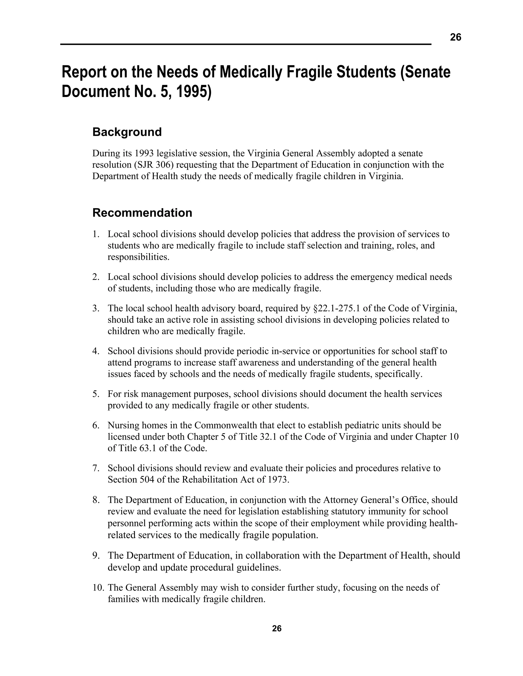 26
26
Report on the Needs of Medically Fragile Students (Senate
Document No. 5, 1995)
Background
During its 1993 legislative session, the Virginia General Assembly adopted a senate
resolution (SJR 306) requesting that the Department of Education in conjunction with the
Department of Health study the needs of medically fragile children in Virginia.
Recommendation
1. Local school divisions should develop policies that address the provision of services to
students who are medically fragile to include staff selection and training, roles, and
responsibilities.
2. Local school divisions should develop policies to address the emergency medical needs
of students, including those who are medically fragile.
3. The local school health advisory board, required by §22.1-275.1 of the Code of Virginia,
should take an active role in assisting school divisions in developing policies related to
children who are medically fragile.
4. School divisions should provide periodic in-service or opportunities for school staff to
attend programs to increase staff awareness and understanding of the general health
issues faced by schools and the needs of medically fragile students, specifically.
5. For risk management purposes, school divisions should document the health services
provided to any medically fragile or other students.
6. Nursing homes in the Commonwealth that elect to establish pediatric units should be
licensed under both Chapter 5 of Title 32.1 of the Code of Virginia and under Chapter 10
of Title 63.1 of the Code.
7. School divisions should review and evaluate their policies and procedures relative to
Section 504 of the Rehabilitation Act of 1973.
8. The Department of Education, in conjunction with the Attorney General’s Office, should
review and evaluate the need for legislation establishing statutory immunity for school
personnel performing acts within the scope of their employment while providing health-
related services to the medically fragile population.
9. The Department of Education, in collaboration with the Department of Health, should
develop and update procedural guidelines.
10. The General Assembly may wish to consider further study, focusing on the needs of
families with medically fragile children.
 