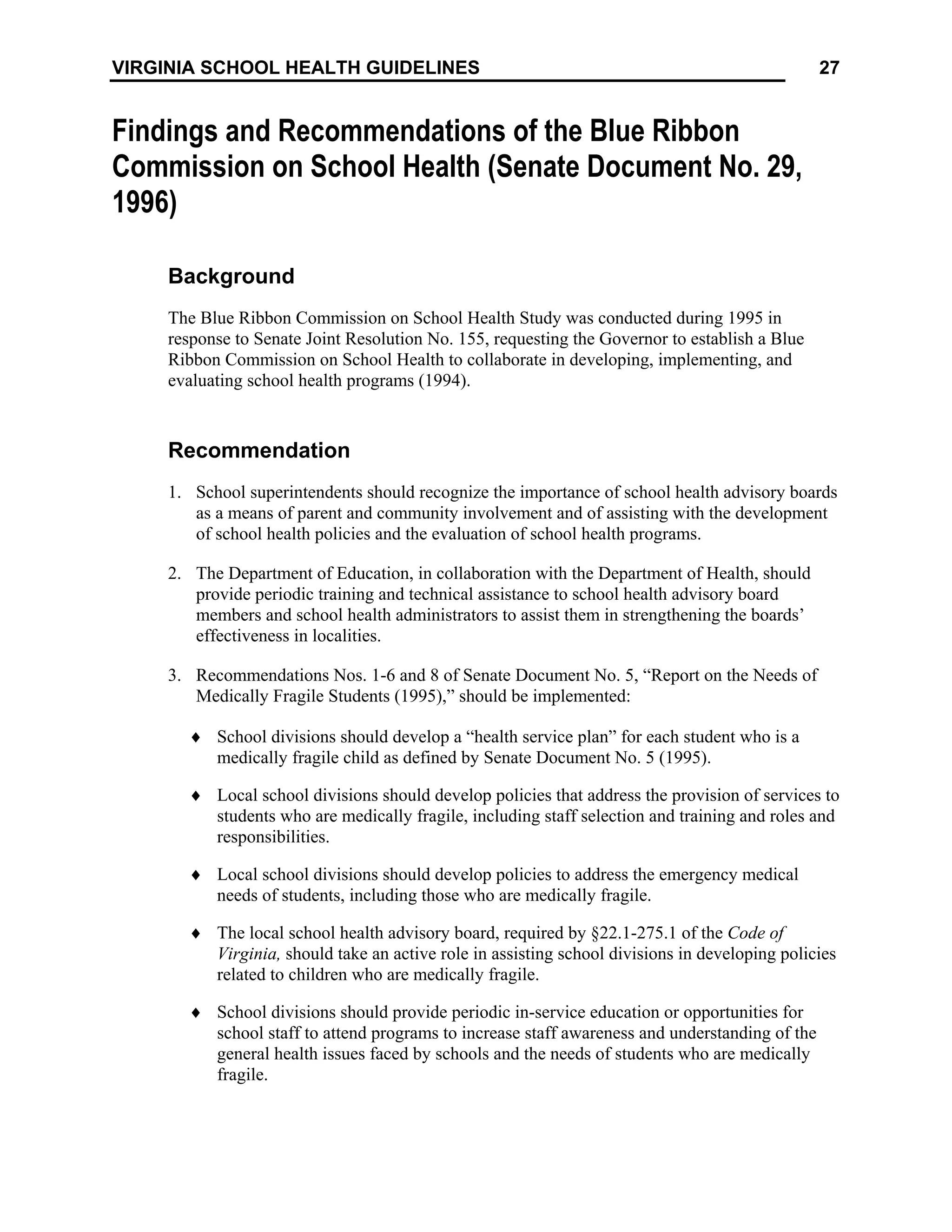 27
VIRGINIA SCHOOL HEALTH GUIDELINES
Findings and Recommendations of the Blue Ribbon
Commission on School Health (Senate Document No. 29,
1996)
Background
The Blue Ribbon Commission on School Health Study was conducted during 1995 in
response to Senate Joint Resolution No. 155, requesting the Governor to establish a Blue
Ribbon Commission on School Health to collaborate in developing, implementing, and
evaluating school health programs (1994).
Recommendation
1. School superintendents should recognize the importance of school health advisory boards
as a means of parent and community involvement and of assisting with the development
of school health policies and the evaluation of school health programs.
2. The Department of Education, in collaboration with the Department of Health, should
provide periodic training and technical assistance to school health advisory board
members and school health administrators to assist them in strengthening the boards’
effectiveness in localities.
3. Recommendations Nos. 1-6 and 8 of Senate Document No. 5, “Report on the Needs of
Medically Fragile Students (1995),” should be implemented:
♦ School divisions should develop a “health service plan” for each student who is a
medically fragile child as defined by Senate Document No. 5 (1995).
♦ Local school divisions should develop policies that address the provision of services to
students who are medically fragile, including staff selection and training and roles and
responsibilities.
♦ Local school divisions should develop policies to address the emergency medical
needs of students, including those who are medically fragile.
♦ The local school health advisory board, required by §22.1-275.1 of the Code of
Virginia, should take an active role in assisting school divisions in developing policies
related to children who are medically fragile.
♦ School divisions should provide periodic in-service education or opportunities for
school staff to attend programs to increase staff awareness and understanding of the
general health issues faced by schools and the needs of students who are medically
fragile.
 