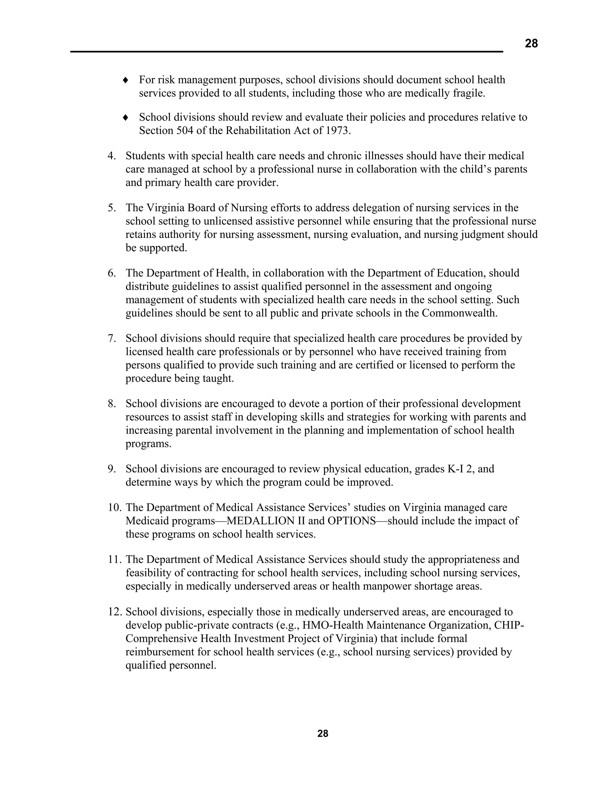 28
28
♦ For risk management purposes, school divisions should document school health
services provided to all students, including those who are medically fragile.
♦ School divisions should review and evaluate their policies and procedures relative to
Section 504 of the Rehabilitation Act of 1973.
4. Students with special health care needs and chronic illnesses should have their medical
care managed at school by a professional nurse in collaboration with the child’s parents
and primary health care provider.
5. The Virginia Board of Nursing efforts to address delegation of nursing services in the
school setting to unlicensed assistive personnel while ensuring that the professional nurse
retains authority for nursing assessment, nursing evaluation, and nursing judgment should
be supported.
6. The Department of Health, in collaboration with the Department of Education, should
distribute guidelines to assist qualified personnel in the assessment and ongoing
management of students with specialized health care needs in the school setting. Such
guidelines should be sent to all public and private schools in the Commonwealth.
7. School divisions should require that specialized health care procedures be provided by
licensed health care professionals or by personnel who have received training from
persons qualified to provide such training and are certified or licensed to perform the
procedure being taught.
8. School divisions are encouraged to devote a portion of their professional development
resources to assist staff in developing skills and strategies for working with parents and
increasing parental involvement in the planning and implementation of school health
programs.
9. School divisions are encouraged to review physical education, grades K-I 2, and
determine ways by which the program could be improved.
10. The Department of Medical Assistance Services’ studies on Virginia managed care
Medicaid programs—MEDALLION II and OPTIONS—should include the impact of
these programs on school health services.
11. The Department of Medical Assistance Services should study the appropriateness and
feasibility of contracting for school health services, including school nursing services,
especially in medically underserved areas or health manpower shortage areas.
12. School divisions, especially those in medically underserved areas, are encouraged to
develop public-private contracts (e.g., HMO-Health Maintenance Organization, CHIP-
Comprehensive Health Investment Project of Virginia) that include formal
reimbursement for school health services (e.g., school nursing services) provided by
qualified personnel.
 