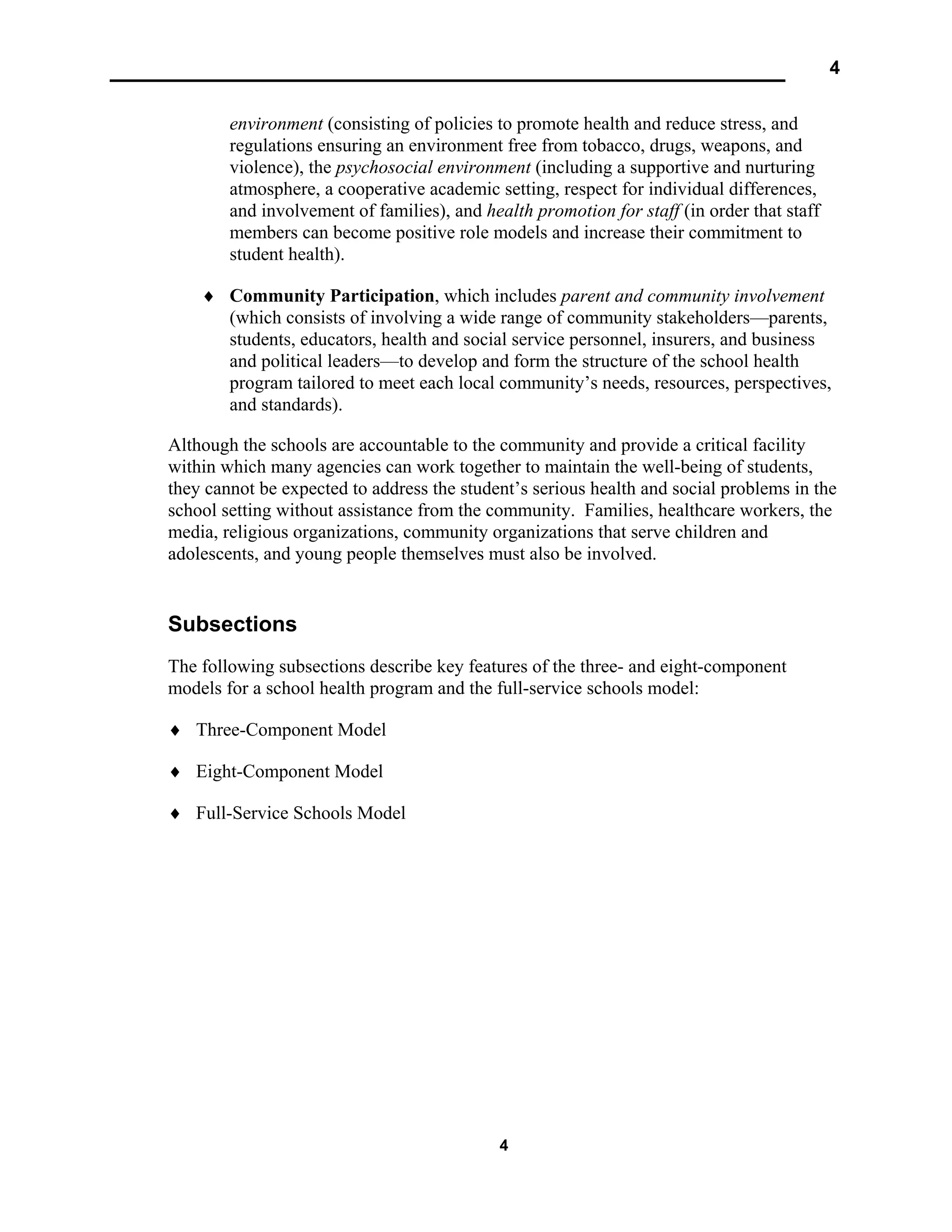 4
4
environment (consisting of policies to promote health and reduce stress, and
regulations ensuring an environment free from tobacco, drugs, weapons, and
violence), the psychosocial environment (including a supportive and nurturing
atmosphere, a cooperative academic setting, respect for individual differences,
and involvement of families), and health promotion for staff (in order that staff
members can become positive role models and increase their commitment to
student health).
♦ Community Participation, which includes parent and community involvement
(which consists of involving a wide range of community stakeholders—parents,
students, educators, health and social service personnel, insurers, and business
and political leaders—to develop and form the structure of the school health
program tailored to meet each local community’s needs, resources, perspectives,
and standards).
Although the schools are accountable to the community and provide a critical facility
within which many agencies can work together to maintain the well-being of students,
they cannot be expected to address the student’s serious health and social problems in the
school setting without assistance from the community. Families, healthcare workers, the
media, religious organizations, community organizations that serve children and
adolescents, and young people themselves must also be involved.
Subsections
The following subsections describe key features of the three- and eight-component
models for a school health program and the full-service schools model:
♦ Three-Component Model
♦ Eight-Component Model
♦ Full-Service Schools Model
 