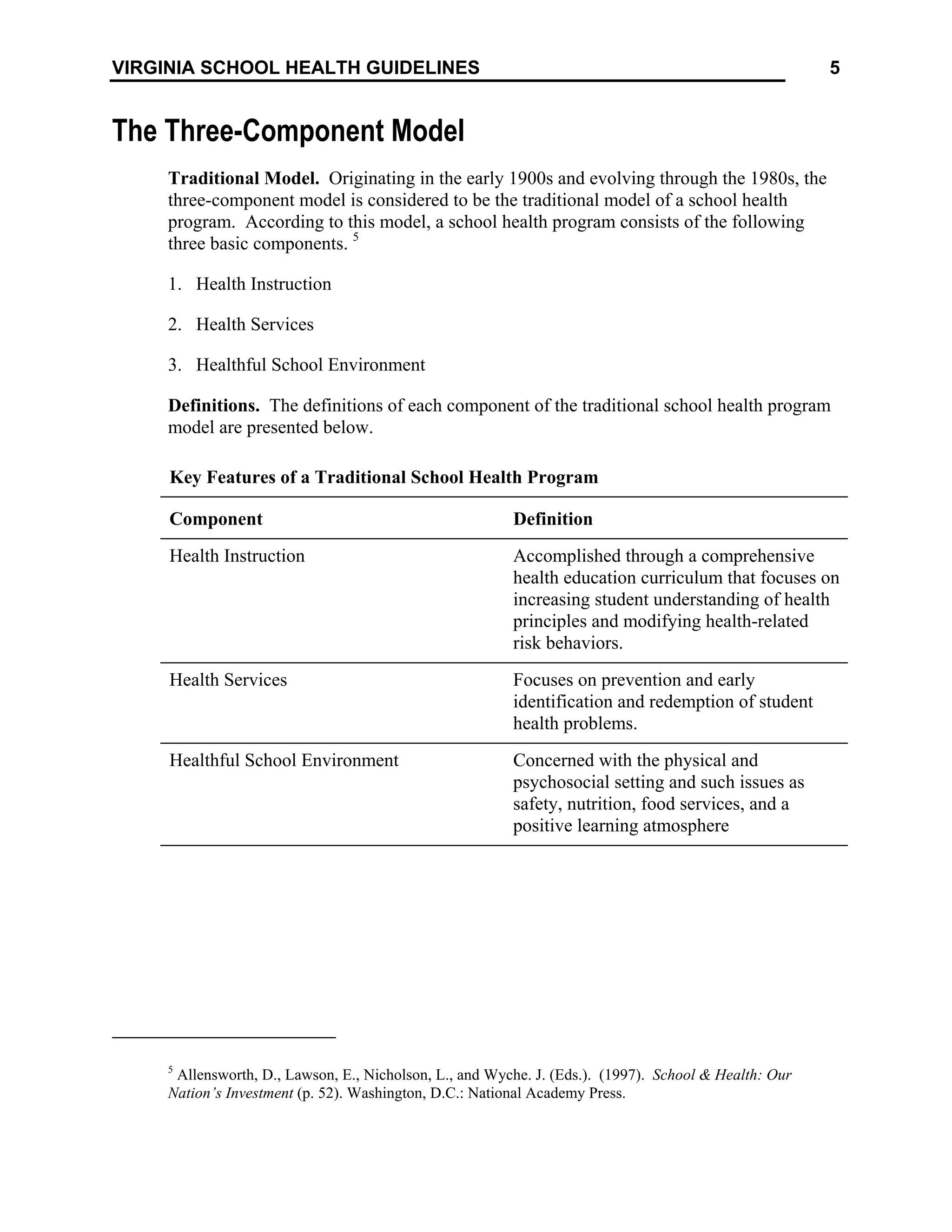 5
VIRGINIA SCHOOL HEALTH GUIDELINES
The Three-Component Model
Traditional Model. Originating in the early 1900s and evolving through the 1980s, the
three-component model is considered to be the traditional model of a school health
program. According to this model, a school health program consists of the following
three basic components. 5
1. Health Instruction
2. Health Services
3. Healthful School Environment
Definitions. The definitions of each component of the traditional school health program
model are presented below.
Key Features of a Traditional School Health Program
Component Definition
Health Instruction Accomplished through a comprehensive
health education curriculum that focuses on
increasing student understanding of health
principles and modifying health-related
risk behaviors.
Health Services Focuses on prevention and early
identification and redemption of student
health problems.
Healthful School Environment Concerned with the physical and
psychosocial setting and such issues as
safety, nutrition, food services, and a
positive learning atmosphere
5
Allensworth, D., Lawson, E., Nicholson, L., and Wyche. J. (Eds.). (1997). School & Health: Our
Nation’s Investment (p. 52). Washington, D.C.: National Academy Press.
 