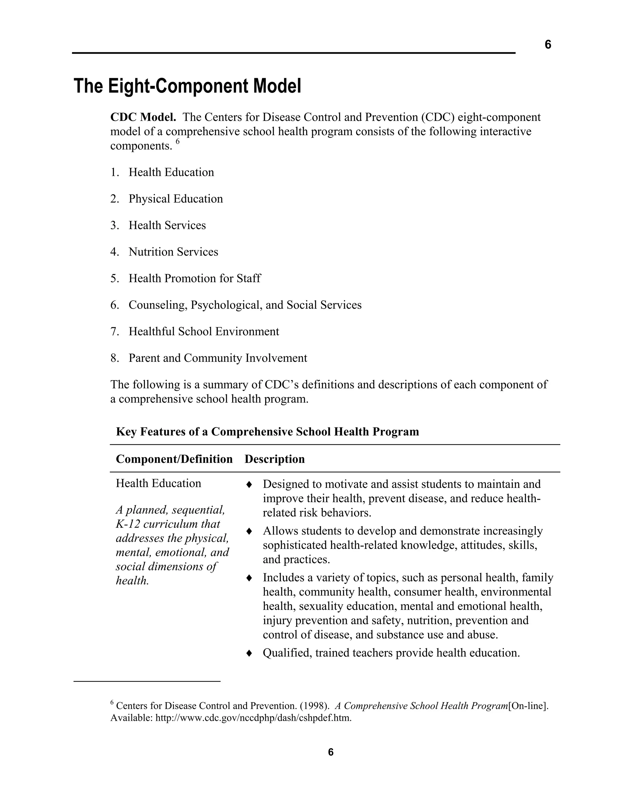 6
6
The Eight-Component Model
CDC Model. The Centers for Disease Control and Prevention (CDC) eight-component
model of a comprehensive school health program consists of the following interactive
components. 6
1. Health Education
2. Physical Education
3. Health Services
4. Nutrition Services
5. Health Promotion for Staff
6. Counseling, Psychological, and Social Services
7. Healthful School Environment
8. Parent and Community Involvement
The following is a summary of CDC’s definitions and descriptions of each component of
a comprehensive school health program.
Key Features of a Comprehensive School Health Program
Component/Definition Description
Health Education
A planned, sequential,
K-12 curriculum that
addresses the physical,
mental, emotional, and
social dimensions of
health.
♦ Designed to motivate and assist students to maintain and
improve their health, prevent disease, and reduce health-
related risk behaviors.
♦ Allows students to develop and demonstrate increasingly
sophisticated health-related knowledge, attitudes, skills,
and practices.
♦ Includes a variety of topics, such as personal health, family
health, community health, consumer health, environmental
health, sexuality education, mental and emotional health,
injury prevention and safety, nutrition, prevention and
control of disease, and substance use and abuse.
♦ Qualified, trained teachers provide health education.
6
Centers for Disease Control and Prevention. (1998). A Comprehensive School Health Program[On-line].
Available: http://www.cdc.gov/nccdphp/dash/cshpdef.htm.
 