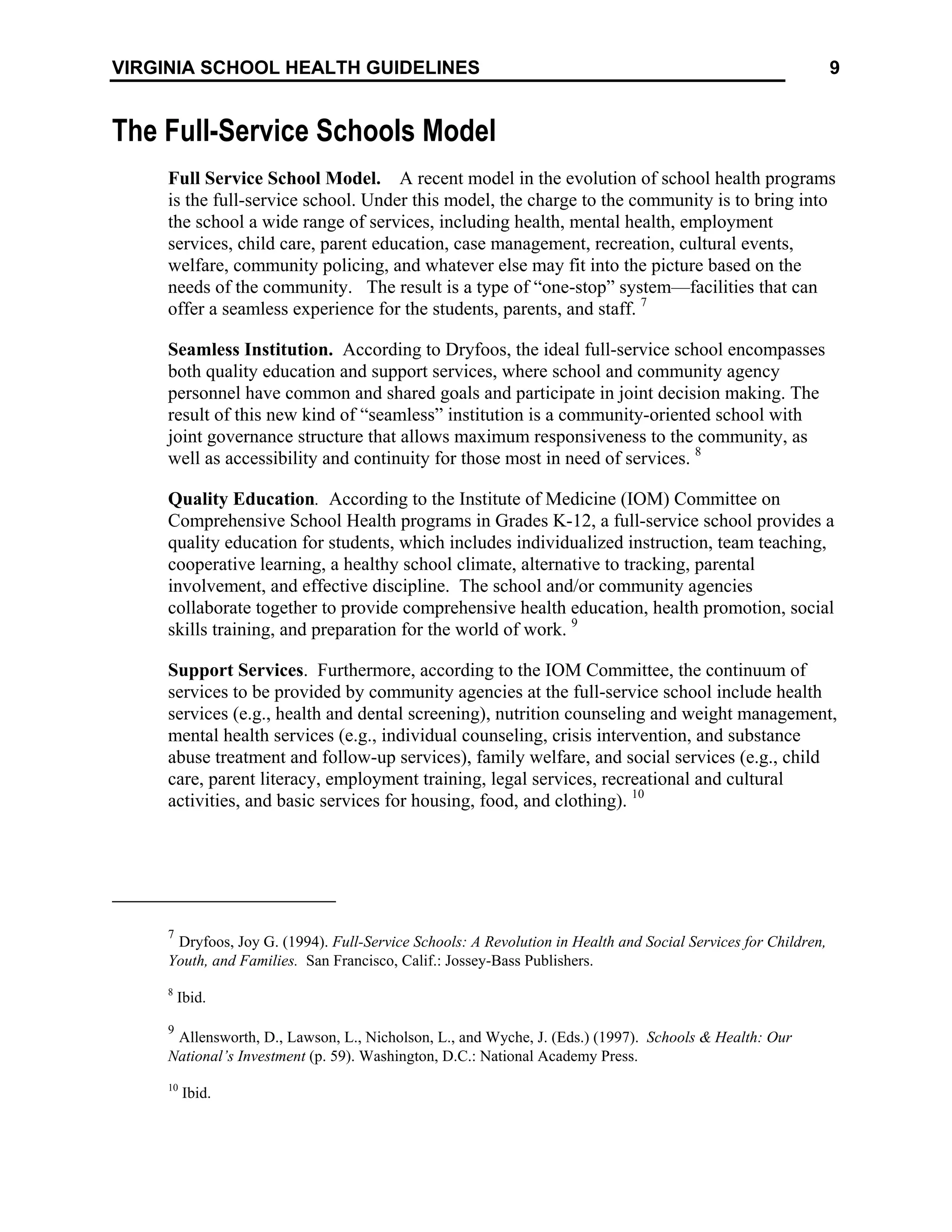 9
VIRGINIA SCHOOL HEALTH GUIDELINES
The Full-Service Schools Model
Full Service School Model. A recent model in the evolution of school health programs
is the full-service school. Under this model, the charge to the community is to bring into
the school a wide range of services, including health, mental health, employment
services, child care, parent education, case management, recreation, cultural events,
welfare, community policing, and whatever else may fit into the picture based on the
needs of the community. The result is a type of “one-stop” system—facilities that can
offer a seamless experience for the students, parents, and staff. 7
Seamless Institution. According to Dryfoos, the ideal full-service school encompasses
both quality education and support services, where school and community agency
personnel have common and shared goals and participate in joint decision making. The
result of this new kind of “seamless” institution is a community-oriented school with
joint governance structure that allows maximum responsiveness to the community, as
well as accessibility and continuity for those most in need of services. 8
Quality Education. According to the Institute of Medicine (IOM) Committee on
Comprehensive School Health programs in Grades K-12, a full-service school provides a
quality education for students, which includes individualized instruction, team teaching,
cooperative learning, a healthy school climate, alternative to tracking, parental
involvement, and effective discipline. The school and/or community agencies
collaborate together to provide comprehensive health education, health promotion, social
skills training, and preparation for the world of work. 9
Support Services. Furthermore, according to the IOM Committee, the continuum of
services to be provided by community agencies at the full-service school include health
services (e.g., health and dental screening), nutrition counseling and weight management,
mental health services (e.g., individual counseling, crisis intervention, and substance
abuse treatment and follow-up services), family welfare, and social services (e.g., child
care, parent literacy, employment training, legal services, recreational and cultural
activities, and basic services for housing, food, and clothing). 10
7
Dryfoos, Joy G. (1994). Full-Service Schools: A Revolution in Health and Social Services for Children,
Youth, and Families. San Francisco, Calif.: Jossey-Bass Publishers.
8
Ibid.
9
Allensworth, D., Lawson, L., Nicholson, L., and Wyche, J. (Eds.) (1997). Schools & Health: Our
National’s Investment (p. 59). Washington, D.C.: National Academy Press.
10
Ibid.
 