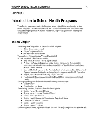 1
VIRGINIA SCHOOL HEALTH GUIDELINES
CHAPTER 1
Introduction to School Health Programs
This chapter presents overview information about establishing or enhancing school
health programs. It also provides some background information on the evolution of
school health programs in Virginia. In addition, it provides guidelines on program
development.
In This Chapter
Describing the Components of a School Health Program
♦ Three-Component Model
♦ Eight-Component Model
♦ Full-Service Schools Model
Terminology: Comprehensive Versus Coordinated
Reviewing History: Legislative Studies
♦ The Health Needs of School-Age Children
♦ A Study on Ways to Encourage Local School Divisions to Recognize the
Importance of School Nurses and the Feasibility of Establishing Standards for
School Health Services
♦ Current Health Programs in the Public Schools of Virginia and the Efficacy and
Appropriateness of Adopting a Comprehensive Approach to Health Education
♦ Report on the Needs of Medically Fragile Students
♦ Findings and Recommendations of the Blue Ribbon Commission on School
Health
Developing a Program: Infrastructure and Planning Process Steps
♦ Infrastructure
♦ Planning Process Steps
Establishing Roles of Personnel: Position Descriptions
♦ School Nurse: Registered Nurse
♦ School Nurse: Licensed Practical Nurse
♦ School Nurse Practitioner
♦ School Health Supervisor/Coordinator: Registered Nurse
♦ Unlicensed Assistive Personnel
♦ School Health Volunteer
♦ School Health Physician
Delineating Roles and Responsibilities for the Safe Delivery of Specialized Health Care
 