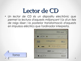 Lector de CD
• Un lector de CD és un dispositiu electrònic que
  permet la lectura d'aquests mitjançant l'ús d'un feix
  de raigs làser i la posterior transformació d'aquests
  en impulsos elèctrics que l'ordinador interpreta.




     Torna
      Torna
 