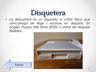 Disquetera
• La disquetera és un dispositiu o unitat física que
  s'encarrega de llegir / escriure en disquets. En
  anglès, Floppy Disk Drive (FDD) o unitat de disquets
  flexibles.




     Torna
      Torna
 