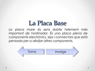 La Placa Base
La placa mare és sens dubte l'element més
important de l'ordinador. És una placa plena de
components electrònics, xips i connectors que està
pensada per a allotjar altres components.


            Torna
             Torna           Imatge
                              Imatge
 