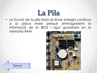 La Pila
• La funció de la pila botó és lliurar energia contínua
  a la placa mare perquè emmagatzemi la
  informació de la BIOS i sigui guardada en la
  memòria RAM.




    Torna
     Torna
 