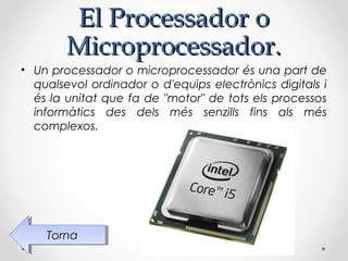 El Processador o
        Microprocessador.
• Un processador o microprocessador és una part de
  qualsevol ordinador o d'equips electrònics digitals i
  és la unitat que fa de "motor" de tots els processos
  informàtics des dels més senzills fins als més
  complexos.




    Torna
     Torna
 