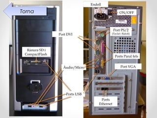 Endoll

Torna
 Torna                                            ON/OFF




                                               Port PS/2
                Port DVI                   (Teclat i Ratolí)




  Ranura SD i
 CompactFlash
                                               Ports Paral·lels


                  Àudio/Micro                      Port VGA




                    Ports USB
                                     Ports
                                    Ethernet
 