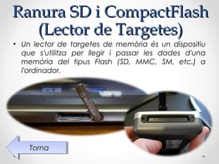 Ranura SD i CompactFlash
   (Lector de Targetes)
• Un lector de targetes de memòria és un dispositiu
  que s'utilitza per llegir i passar les dades d'una
  memòria del tipus Flash (SD, MMC, SM, etc.) a
  l'ordinador.




    Torna
     Torna
 