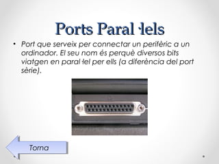 Ports Paral·lels
• Port que serveix per connectar un perifèric a un
  ordinador. El seu nom és perquè diversos bits
  viatgen en paral·lel per ells (a diferència del port
  sèrie).




    Torna
     Torna
 