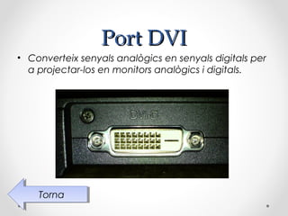 Port DVI
• Converteix senyals analògics en senyals digitals per
  a projectar-los en monitors analògics i digitals.




    Torna
     Torna
 