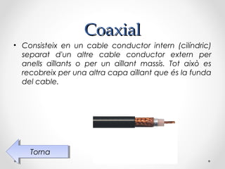 Coaxial
• Consisteix en un cable conductor intern (cilíndric)
  separat d'un altre cable conductor extern per
  anells aïllants o per un aïllant massís. Tot això es
  recobreix per una altra capa aïllant que és la funda
  del cable.




    Torna
     Torna
 
