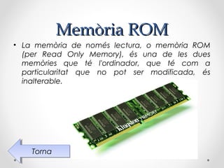 Memòria ROM
• La memòria de només lectura, o memòria ROM
  (per Read Only Memory), és una de les dues
  memòries que té l'ordinador, que té com a
  particularitat que no pot ser modificada, és
  inalterable.




    Torna
     Torna
 