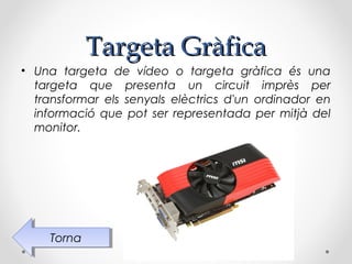 Targeta Gràfica
• Una targeta de vídeo o targeta gràfica és una
  targeta que presenta un circuit imprès per
  transformar els senyals elèctrics d'un ordinador en
  informació que pot ser representada per mitjà del
  monitor.




    Torna
     Torna
 
