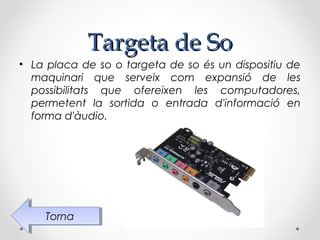 Targeta de So
• La placa de so o targeta de so és un dispositiu de
  maquinari que serveix com expansió de les
  possibilitats que ofereixen les computadores,
  permetent la sortida o entrada d'informació en
  forma d'àudio.




    Torna
     Torna
 