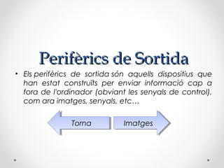 Perifèrics de Sortida
• Els perifèrics de sortida són aquells dispositius que
  han estat construïts per enviar informació cap a
  fora de l'ordinador (obviant les senyals de control),
  com ara imatges, senyals, etc…

               Torna
                Torna         Imatges
                               Imatges
 