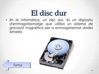 El disc dur
• En la informàtica, un disc dur, és un dispositiu
  d'emmagatzematge que utilitza un sistema de
  gravació magnètica per a emmagatzemar dades
  binaries.




    Torna
     Torna
 