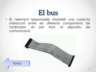 El bus
• És l'element responsable d'establir una correcta
  interacció entre els diferents components de
  l'ordinador, és per tant, el dispositiu de
  comunicació.




    Torna
     Torna
 