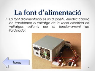 La font d’alimentació
• La font d'alimentació és un dispositiu elèctric capaç
  de transformar el voltatge de la xarxa elèctrica en
  voltatges adients per al funcionament de
  l'ordinador.




    Torna
     Torna
 