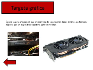 Targeta gràfica
És una targeta d’expansió que s’encarrega de transformar dades binàries en formats
llegibles per un dispositiu de sortida, com un monitor.
 