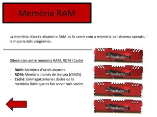 Memòria RAM
La memòria d’accés aleatori o RAM es fa servir com a memòria pel sistema operatiu i
la majoria dels programes.
Diferències entre memòria RAM, ROM i Caché
- RAM: Memòria d’accés aleatori.
- ROM: Memòria només de lectura (CMOS)
- Caché: Emmagatzema les dades de la
memòria RAM que es fan servir més sovint.
 