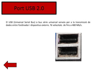 Port USB 2.0
El USB (Universal Serial Bus) o bus sèrie universal serveix per a la transmissió de
dades entre l’ordinador i dispositius externs. Té velocitats de fins a 480 Mb/s.
 