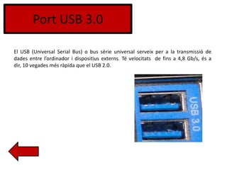 Port USB 3.0
El USB (Universal Serial Bus) o bus sèrie universal serveix per a la transmissió de
dades entre l’ordinador i dispositius externs. Té velocitats de fins a 4,8 Gb/s, és a
dir, 10 vegades més ràpida que el USB 2.0.
 