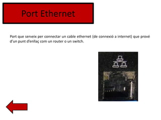 Port Ethernet
Port que serveix per connectar un cable ethernet (de connexió a internet) que prové
d’un punt d’enllaç com un router o un switch.
 