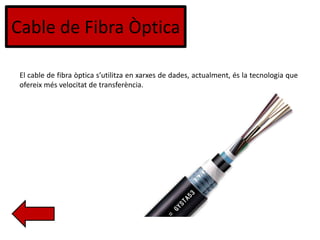 Cable de Fibra Òptica
El cable de fibra òptica s’utilitza en xarxes de dades, actualment, és la tecnologia que
ofereix més velocitat de transferència.
 
