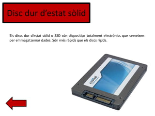 Disc dur d’estat sòlid
Els discs dur d’estat sòlid o SSD són dispositius totalment electrònics que serveixen
per emmagatzemar dades. Són més ràpids que els discs rígids.
 