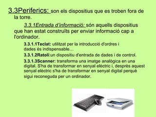 3.3Periferics:  son els dispositius que es troben fora de la torre. 3.3.1Entrada d’informació:  són aquells dispositius que han estat construïts per enviar informació cap a l'ordinador. 3.3.1.1Teclat:  utilitzat per la introducció d'ordres i  dades és indispensable… 3.3.1.2Ratolí :un dispositiu d'entrada de dades i de control. 3.3.1.3Scanner:  transforma una imatge  analògica en una  digital. S'ha de transformar en senyal elèctric i, desprès aquest  senyal elèctric s'ha de  transformar  en senyal digital  perquè  sigui reconeguda per un ordinador.   
