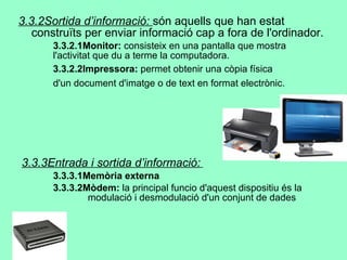 3.3.2Sortida d’informació:  són aquells que han estat construïts per enviar informació cap a fora de l'ordinador.  3.3.2.1Monitor:  consisteix en una pantalla que mostra  l'activitat que du a terme la computadora. 3.3.2.2Impressora:  permet obtenir una còpia física  d'un document d'imatge o de text en format electrònic .   3.3.3Entrada i sortida d’informació:   3.3.3.1Memòria externa 3.3.3.2Mòdem:  l a principal funcio d'aquest dispositiu és la  modulació i desmodulació d'un conjunt de dades  