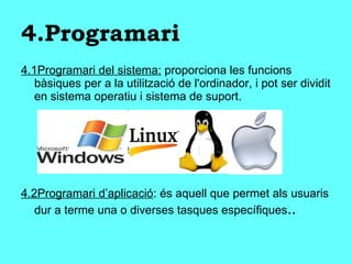 4.Programari 4.1Programari del sistema:  proporciona les funcions bàsiques per a la utilització de l'ordinador, i pot ser dividit en sistema operatiu i sistema de suport. 4.2Programari d’aplicació : és aquell que permet als usuaris dur a terme una o diverses tasques específiques .. 