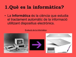 1.Què es la informàtica? La  Informàtica  és la ciència que estudia el tractament automàtic de la informació utilitzant dispositius electrònics . Evolució de la informàtica 