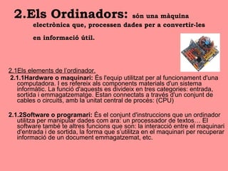 2.Els Ordinadors:  són una màquina electrònica que, processen dades per a convertir-les en informació útil.   2.1Els elements de l’ordinador. 2.1.1Hardware o maquinari:  És l'equip utilitzat per al funcionament d'una computadora. I es refereix als components materials d'un sistema informàtic. La funció d'aquests es divideix en tres categories: entrada, sortida i emmagatzematge. Estan connectats a través d'un conjunt de cables o circuits, amb la unitat central de procés: (CPU) 2.1.2Software o programari:  És el conjunt d'instruccions que un ordinador utilitza per manipular dades com ara: un processador de textos… El software també te altres funcions que son: la interacció entre el maquinari d'entrada i de sortida, la forma que s’utilitza en el maquinari per recuperar informació de un document emmagatzemat, etc. 