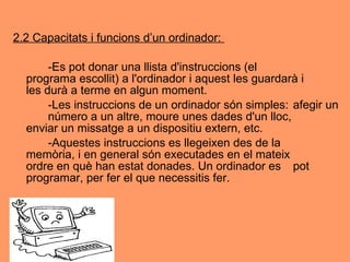 2.2 Capacitats i funcions d’un ordinador:  -Es pot donar una llista d'instruccions (el  programa escollit) a l'ordinador i aquest les guardarà i  les durà a terme en algun moment.  -Les instruccions de un ordinador són simples:  afegir un  número a un altre, moure unes dades d'un lloc,  enviar un missatge a un dispositiu extern, etc.  -Aquestes instruccions es llegeixen des de la  memòria, i en general són executades en el mateix  ordre en què han estat donades. Un ordinador es  pot programar, per fer el que necessitis fer. 
